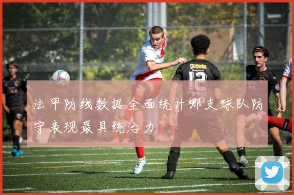 法甲防线数据全面统计哪支球队防守表现最具统治力