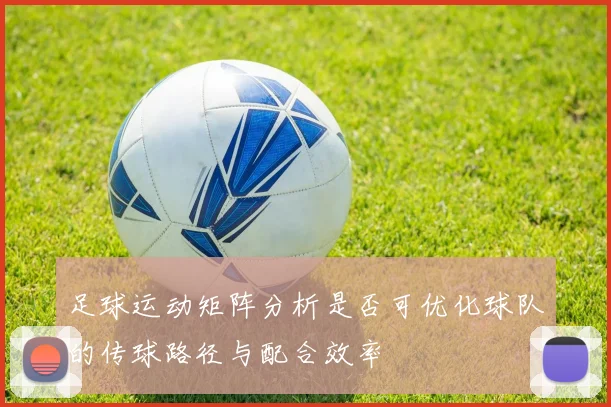 足球运动矩阵分析是否可优化球队的传球路径与配合效率