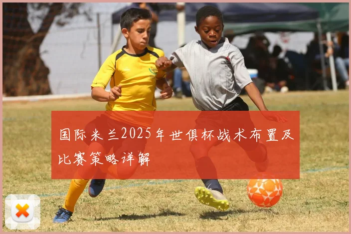 国际米兰2025年世俱杯战术布置及比赛策略详解